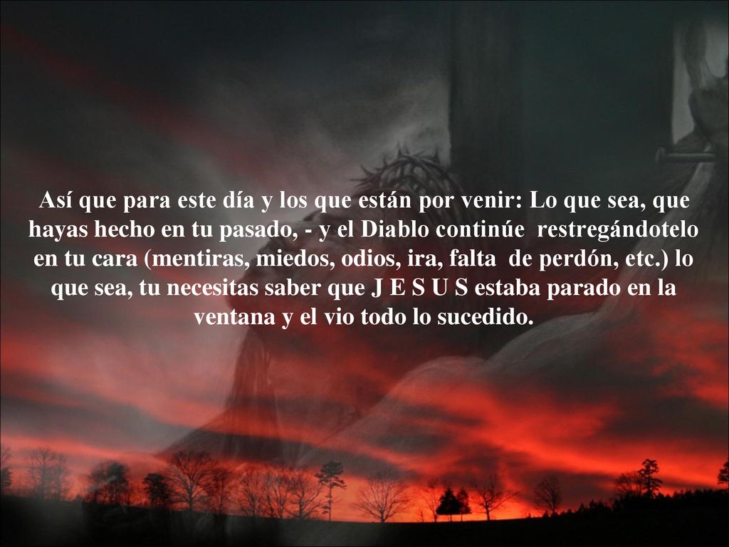 Así que para este día y los que están por venir: Lo que sea, que hayas hecho en tu pasado, - y el Diablo continúe restregándotelo en tu cara (mentiras, miedos, odios, ira, falta de perdón, etc.) lo que sea, tu necesitas saber que J E S U S estaba parado en la ventana y el vio todo lo sucedido.