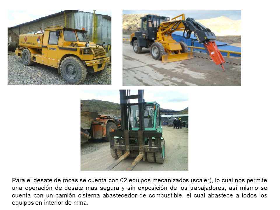 Para el desate de rocas se cuenta con 02 equipos mecanizados (scaler), lo cual nos permite una operación de desate mas segura y sin exposición de los trabajadores, así mismo se cuenta con un camión cisterna abastecedor de combustible, el cual abastece a todos los equipos en interior de mina.