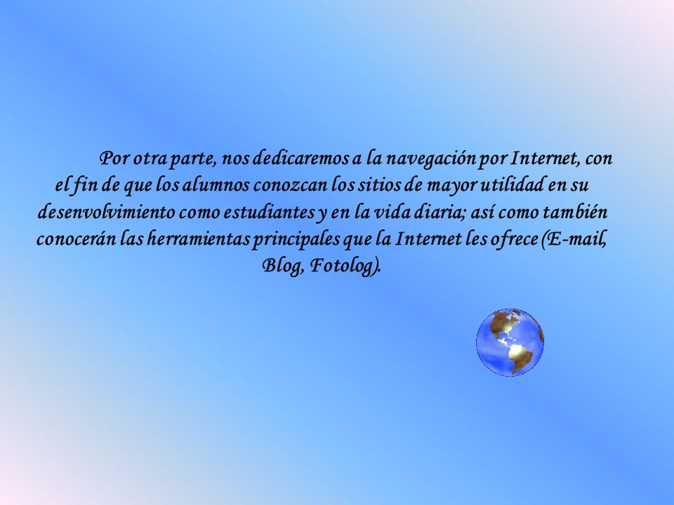 Por otra parte, nos dedicaremos a la navegación por Internet, con el fin de que los alumnos conozcan los sitios de mayor utilidad en su desenvolvimiento como estudiantes y en la vida diaria; así como también conocerán las herramientas principales que la Internet les ofrece ( , Blog, Fotolog).