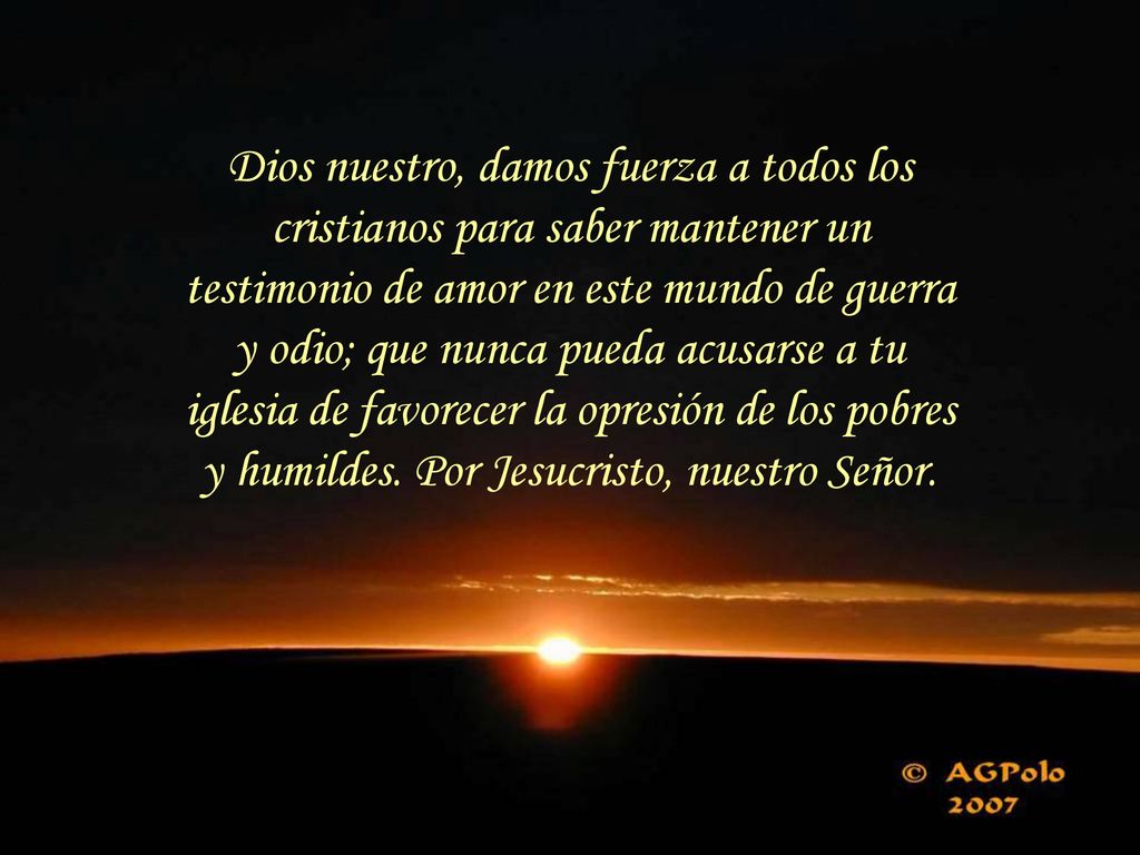 Dios nuestro, damos fuerza a todos los cristianos para saber mantener un testimonio de amor en este mundo de guerra y odio; que nunca pueda acusarse a tu iglesia de favorecer la opresión de los pobres y humildes.