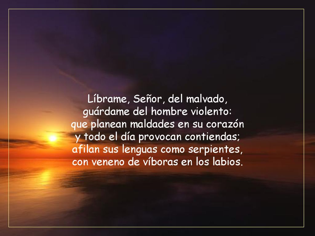 Líbrame, Señor, del malvado, guárdame del hombre violento: que planean maldades en su corazón y todo el día provocan contiendas; afilan sus lenguas como serpientes, con veneno de víboras en los labios.