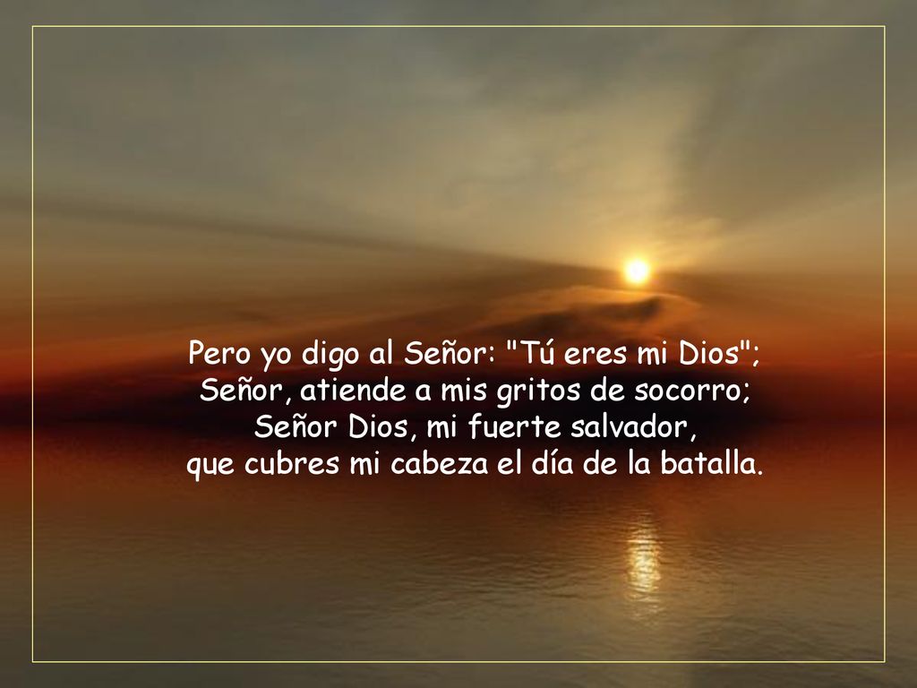 Pero yo digo al Señor: Tú eres mi Dios ; Señor, atiende a mis gritos de socorro; Señor Dios, mi fuerte salvador, que cubres mi cabeza el día de la batalla.