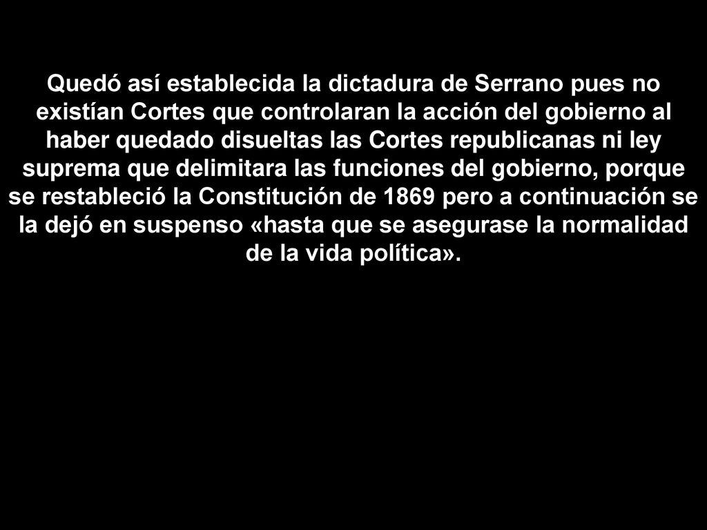 Quedó así establecida la dictadura de Serrano pues no existían Cortes que controlaran la acción del gobierno al haber quedado disueltas las Cortes republicanas ni ley suprema que delimitara las funciones del gobierno, porque se restableció la Constitución de 1869 pero a continuación se la dejó en suspenso «hasta que se asegurase la normalidad de la vida política».