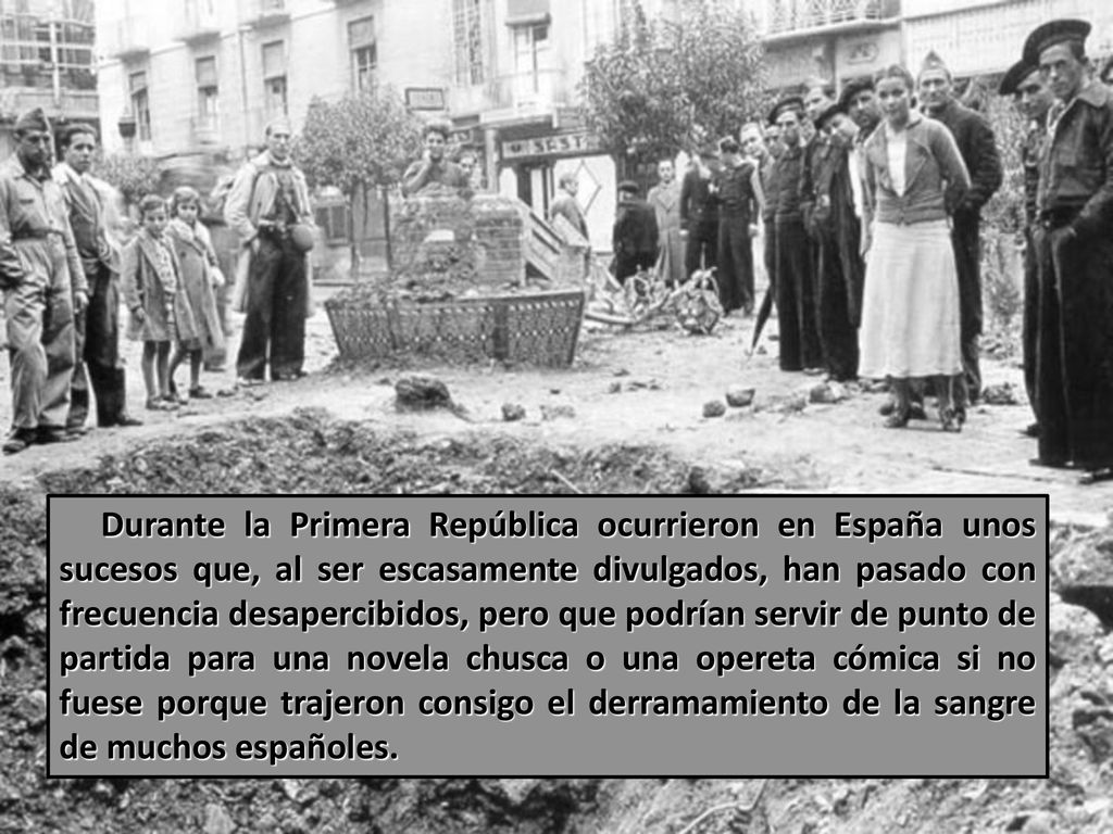 Durante la Primera República ocurrieron en España unos sucesos que, al ser escasamente divulgados, han pasado con frecuencia desapercibidos, pero que podrían servir de punto de partida para una novela chusca o una opereta cómica si no fuese porque trajeron consigo el derramamiento de la sangre de muchos españoles.