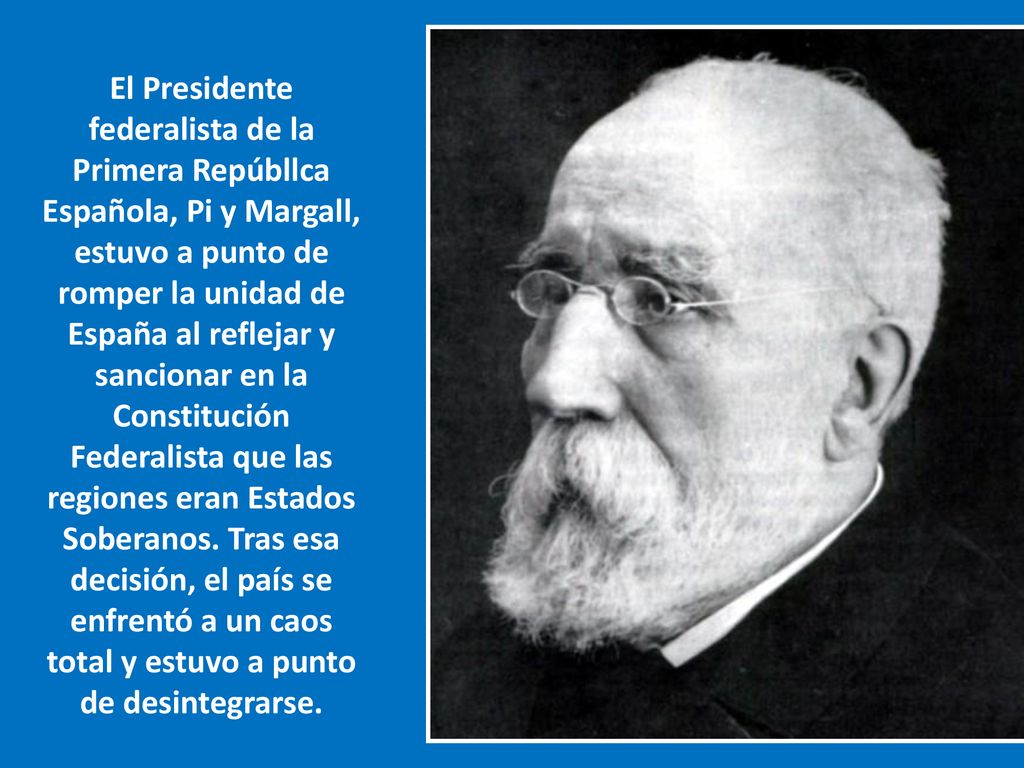 El Presidente federalista de la Primera Repúbllca Española, Pi y Margall, estuvo a punto de romper la unidad de España al reflejar y sancionar en la Constitución Federalista que las regiones eran Estados Soberanos.