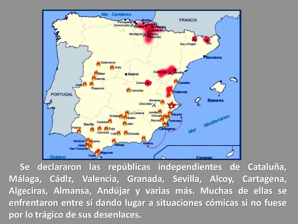 Se declararon las repúblicas independientes de Cataluña, Málaga, Cádlz, Valencia, Granada, Sevilla, Alcoy, Cartagena, Algeciras, Almansa, Andújar y varias más.