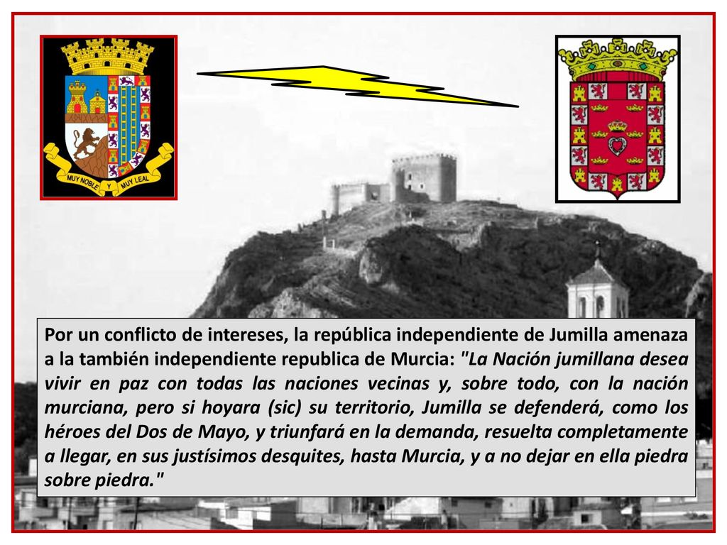 Por un conflicto de intereses, la república independiente de Jumilla amenaza a la también independiente republica de Murcia: La Nación jumillana desea vivir en paz con todas las naciones vecinas y, sobre todo, con la nación murciana, pero si hoyara (sic) su territorio, Jumilla se defenderá, como los héroes del Dos de Mayo, y triunfará en la demanda, resuelta completamente a llegar, en sus justísimos desquites, hasta Murcia, y a no dejar en ella piedra sobre piedra.