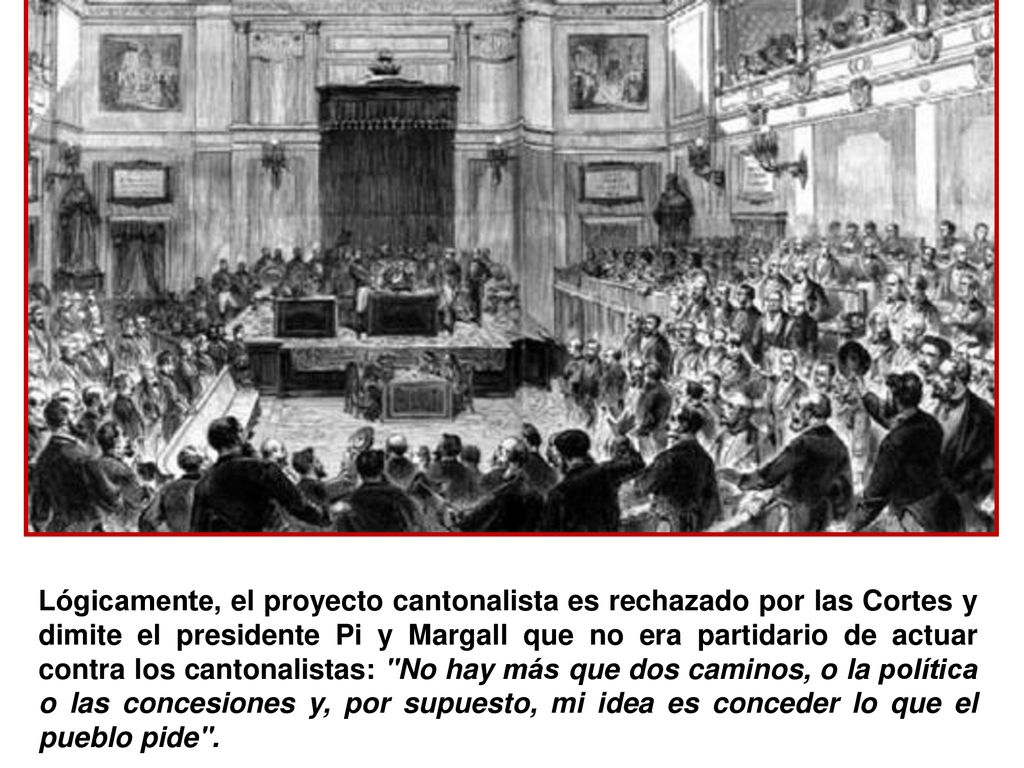 Lógicamente, el proyecto cantonalista es rechazado por las Cortes y dimite el presidente Pi y Margall que no era partidario de actuar contra los cantonalistas: No hay más que dos caminos, o la política o las concesiones y, por supuesto, mi idea es conceder lo que el pueblo pide .
