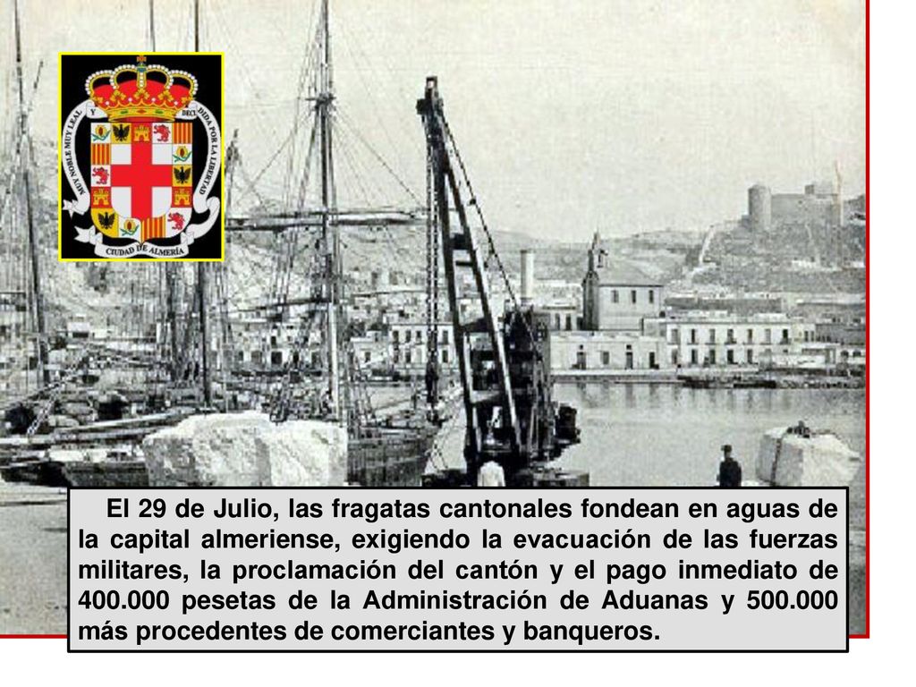 El 29 de Julio, las fragatas cantonales fondean en aguas de la capital almeriense, exigiendo la evacuación de las fuerzas militares, la proclamación del cantón y el pago inmediato de pesetas de la Administración de Aduanas y más procedentes de comerciantes y banqueros.