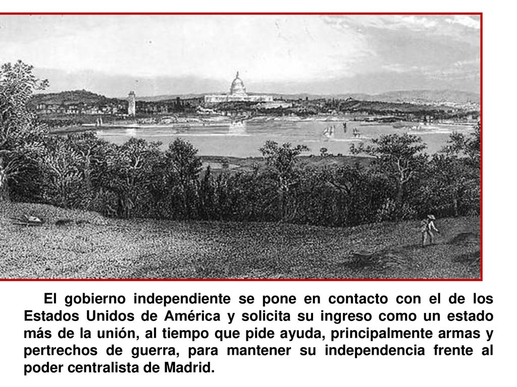 El gobierno independiente se pone en contacto con el de los Estados Unidos de América y solicita su ingreso como un estado más de la unión, al tiempo que pide ayuda, principalmente armas y pertrechos de guerra, para mantener su independencia frente al poder centralista de Madrid.