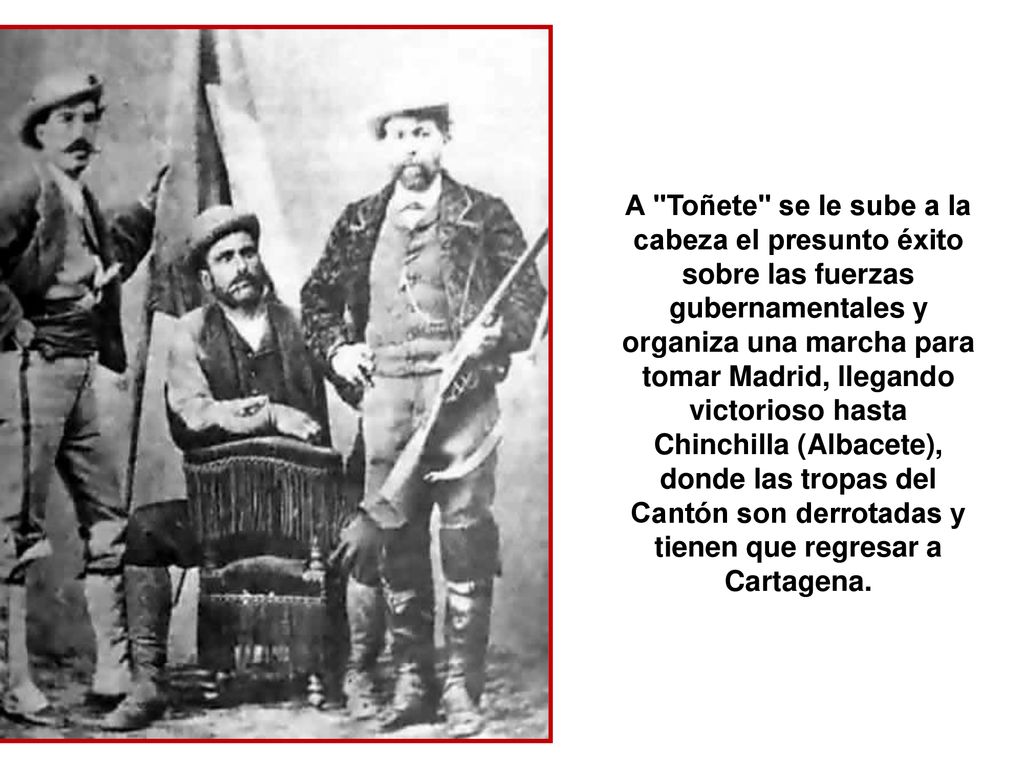 A Toñete se le sube a la cabeza el presunto éxito sobre las fuerzas gubernamentales y organiza una marcha para tomar Madrid, llegando victorioso hasta Chinchilla (Albacete), donde las tropas del Cantón son derrotadas y tienen que regresar a Cartagena.