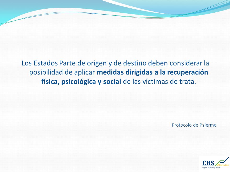 Los Estados Parte de origen y de destino deben considerar la posibilidad de aplicar medidas dirigidas a la recuperación física, psicológica y social de las víctimas de trata.