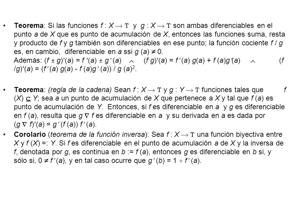 Teorema: Si las funciones f : X   y g : X   son ambas diferenciables en el punto a de X que es punto de acumulación de X, entonces las funciones suma, resta y producto de f y g también son diferenciables en ese punto; la función cociente f / g es, en cambio, diferenciable en a ssi g (a)  0. Además: (f  g)(a) = f (a)  g (a)  (f g)(a) = f (a) g(a) + f (a)g(a)  (f /g)(a) = (f (a) g(a) - f (a)g (a)) / g (a)2.