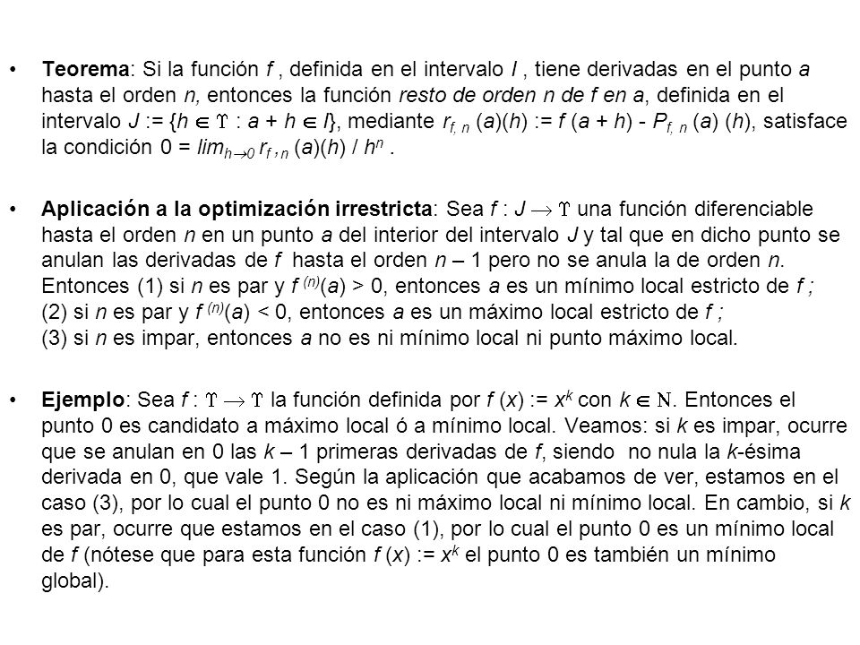 Teorema: Si la función f , definida en el intervalo I , tiene derivadas en el punto a hasta el orden n, entonces la función resto de orden n de f en a, definida en el intervalo J := {h   : a + h  I}, mediante rf, n (a)(h) := f (a + h) - Pf, n (a) (h), satisface la condición 0 = limh0 rf ,n (a)(h) / hn .