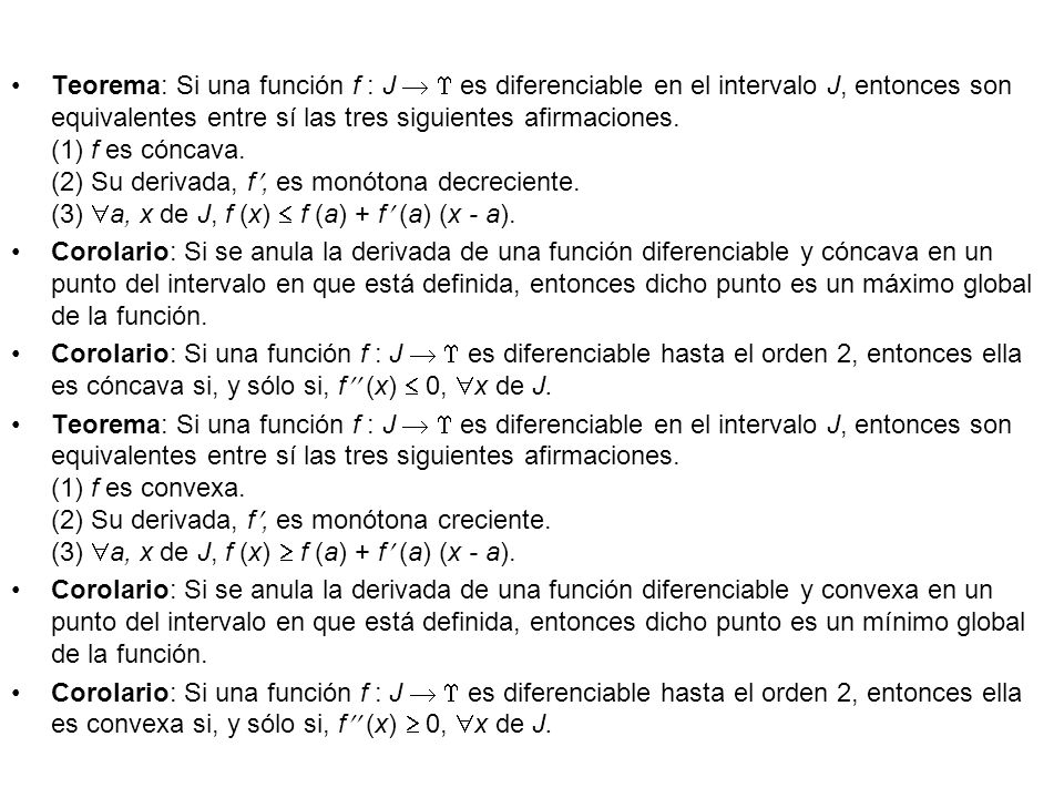 Teorema: Si una función f : J   es diferenciable en el intervalo J, entonces son equivalentes entre sí las tres siguientes afirmaciones. (1) f es cóncava. (2) Su derivada, f, es monótona decreciente. (3) a, x de J, f (x)  f (a) + f (a) (x - a).