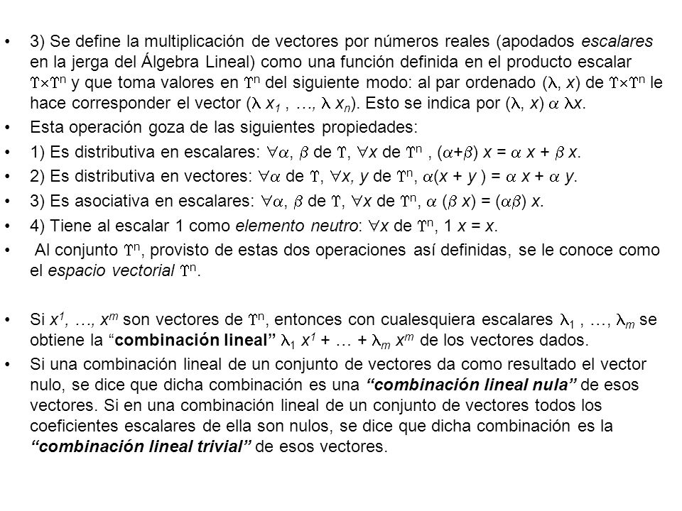 3) Se define la multiplicación de vectores por números reales (apodados escalares en la jerga del Álgebra Lineal) como una función definida en el producto escalar n y que toma valores en n del siguiente modo: al par ordenado (, x) de n le hace corresponder el vector ( x1 , …,  xn). Esto se indica por (, x)  x.