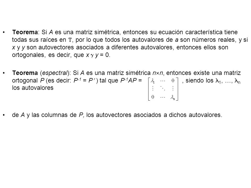 Teorema: Si A es una matriz simétrica, entonces su ecuación característica tiene todas sus raíces en , por lo que todos los autovalores de a son números reales, y si x y y son autovectores asociados a diferentes autovalores, entonces ellos son ortogonales, es decir, que x  y = 0.