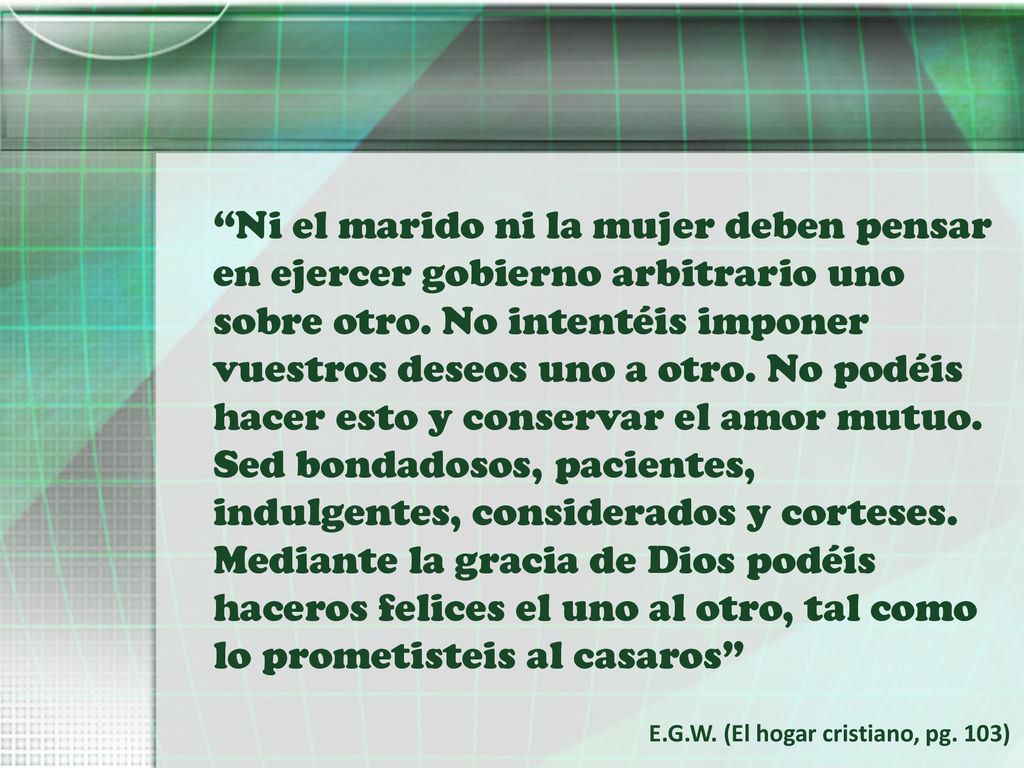 Ni el marido ni la mujer deben pensar en ejercer gobierno arbitrario uno sobre otro. No intentéis imponer vuestros deseos uno a otro. No podéis hacer esto y conservar el amor mutuo. Sed bondadosos, pacientes, indulgentes, considerados y corteses. Mediante la gracia de Dios podéis haceros felices el uno al otro, tal como lo prometisteis al casaros