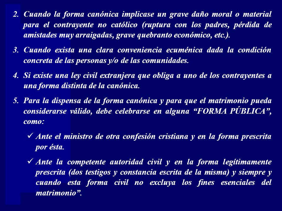 Cuando la forma canónica implicase un grave daño moral o material para el contrayente no católico (ruptura con los padres, pérdida de amistades muy arraigadas, grave quebranto económico, etc.).