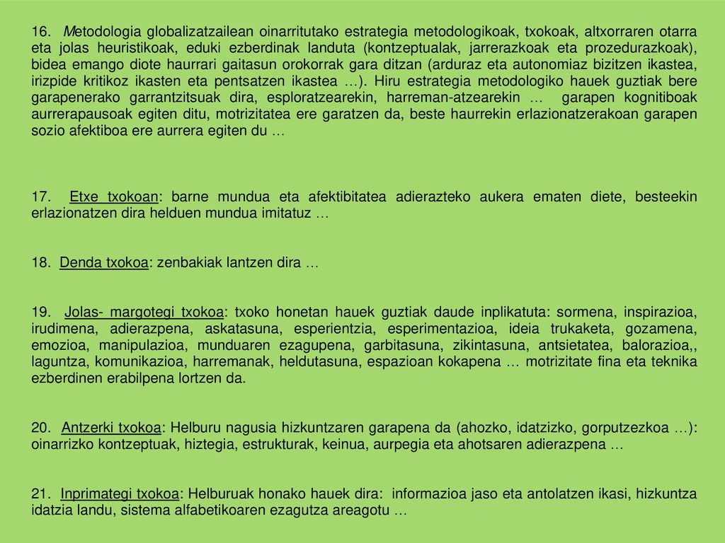 16. Metodologia globalizatzailean oinarritutako estrategia metodologikoak, txokoak, altxorraren otarra eta jolas heuristikoak, eduki ezberdinak landuta (kontzeptualak, jarrerazkoak eta prozedurazkoak), bidea emango diote haurrari gaitasun orokorrak gara ditzan (arduraz eta autonomiaz bizitzen ikastea, irizpide kritikoz ikasten eta pentsatzen ikastea …). Hiru estrategia metodologiko hauek guztiak bere garapenerako garrantzitsuak dira, esploratzearekin, harreman-atzearekin … garapen kognitiboak aurrerapausoak egiten ditu, motrizitatea ere garatzen da, beste haurrekin erlazionatzerakoan garapen sozio afektiboa ere aurrera egiten du …