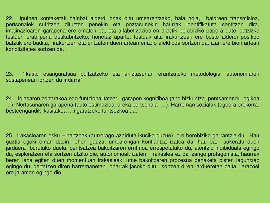 22. Ipuinen kontaketak hainbat alderdi onak ditu umearentzako, hala nola, baloreen transmisioa, pertsonaiek sufritzen dituzten penekin eta poztasunekin haurrak identifikatuta sentitzen dira, imajinazioaren garapena ere ematen da, eta alfabetizazioaren aldetik berebiziko papera dute idatzizko testuen erabilpena deskubritzeko; honetaz aparte, testuak altu irakurtzeak ere beste alderdi positibo batzuk ere baditu, irakurtzen eta entzuten duen artean erlazio afektiboa sortzen da, izan ere bien artean konplizitatea sortzen da…