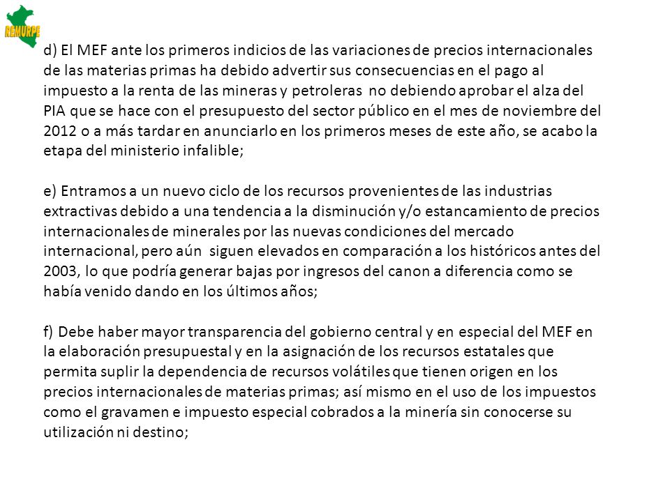 d) El MEF ante los primeros indicios de las variaciones de precios internacionales de las materias primas ha debido advertir sus consecuencias en el pago al impuesto a la renta de las mineras y petroleras no debiendo aprobar el alza del PIA que se hace con el presupuesto del sector público en el mes de noviembre del 2012 o a más tardar en anunciarlo en los primeros meses de este año, se acabo la etapa del ministerio infalible;