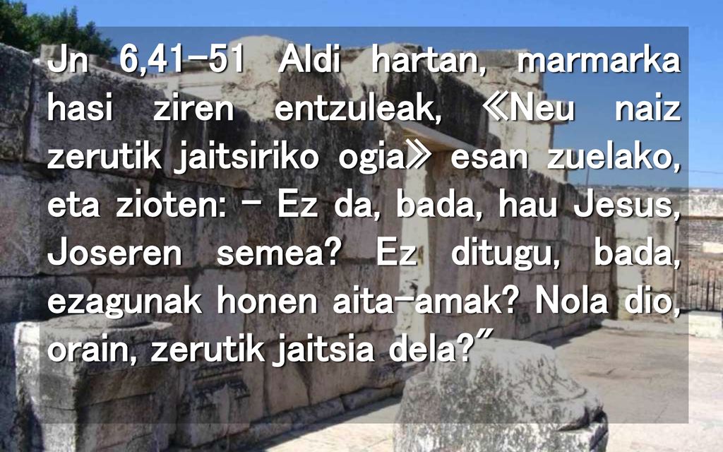 Jn 6,41-51 Aldi hartan, marmarka hasi ziren entzuleak, «Neu naiz zerutik jaitsiriko ogia» esan zuelako, eta zioten: – Ez da, bada, hau Jesus, Joseren semea.