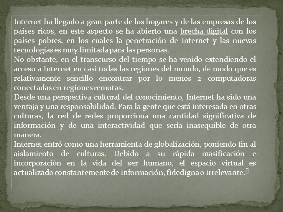 Internet ha llegado a gran parte de los hogares y de las empresas de los países ricos, en este aspecto se ha abierto una brecha digital con los países pobres, en los cuales la penetración de Internet y las nuevas tecnologías es muy limitada para las personas.