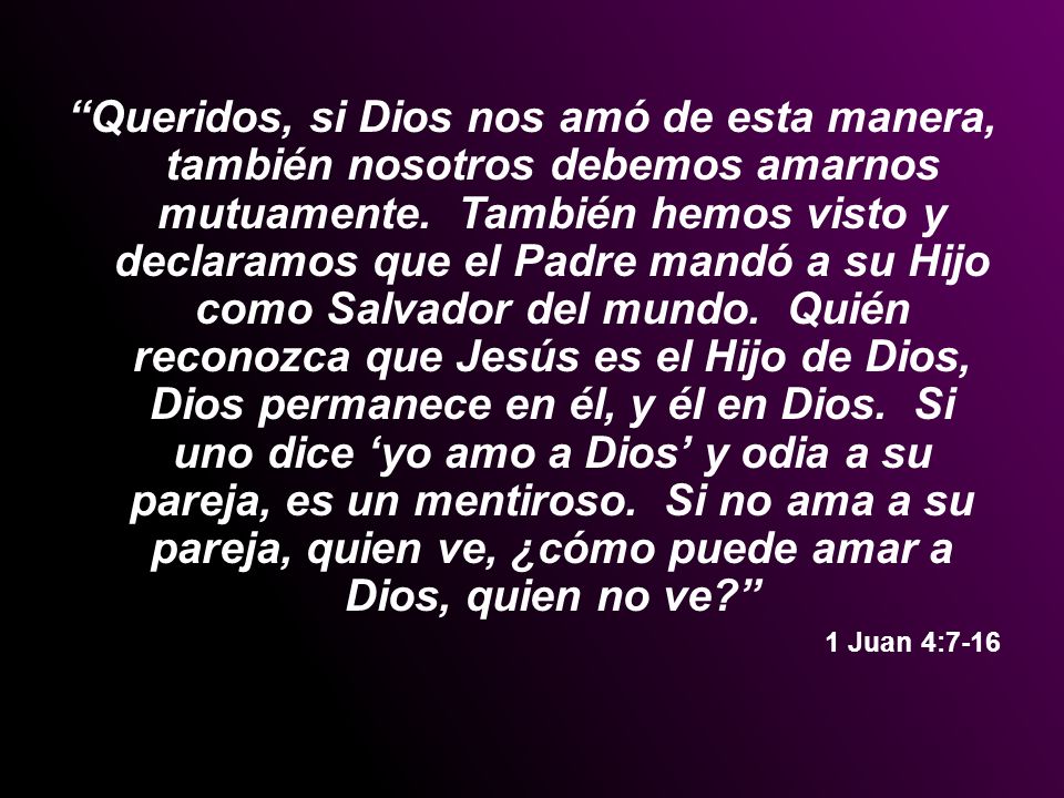Queridos, si Dios nos amó de esta manera, también nosotros debemos amarnos mutuamente. También hemos visto y declaramos que el Padre mandó a su Hijo como Salvador del mundo. Quién reconozca que Jesús es el Hijo de Dios, Dios permanece en él, y él en Dios. Si uno dice ‘yo amo a Dios’ y odia a su pareja, es un mentiroso. Si no ama a su pareja, quien ve, ¿cómo puede amar a Dios, quien no ve