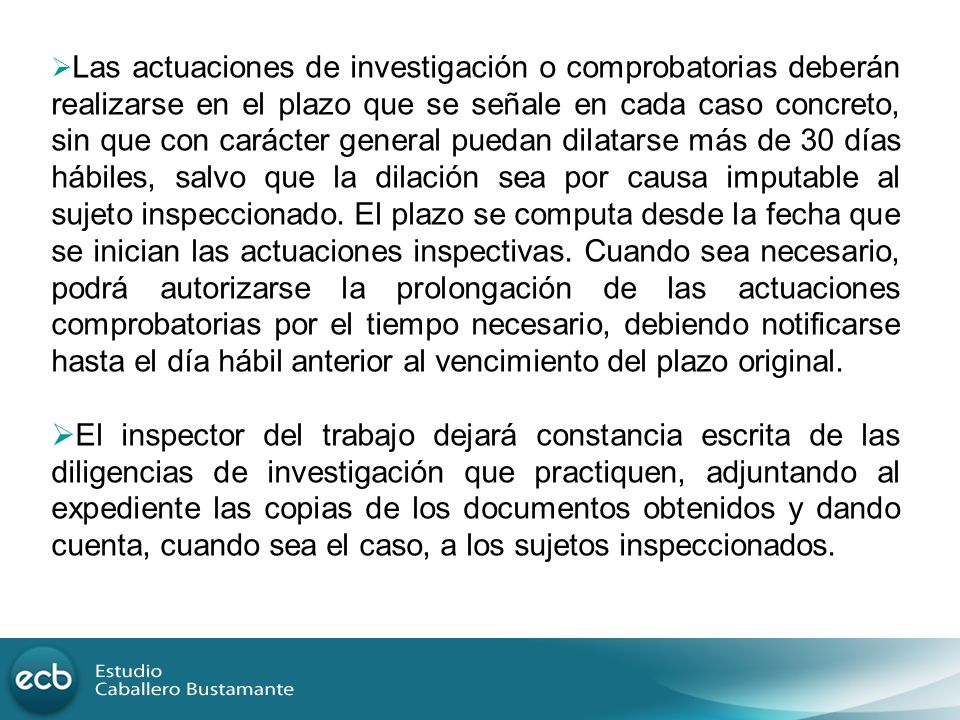Las actuaciones de investigación o comprobatorias deberán realizarse en el plazo que se señale en cada caso concreto, sin que con carácter general puedan dilatarse más de 30 días hábiles, salvo que la dilación sea por causa imputable al sujeto inspeccionado. El plazo se computa desde la fecha que se inician las actuaciones inspectivas. Cuando sea necesario, podrá autorizarse la prolongación de las actuaciones comprobatorias por el tiempo necesario, debiendo notificarse hasta el día hábil anterior al vencimiento del plazo original.