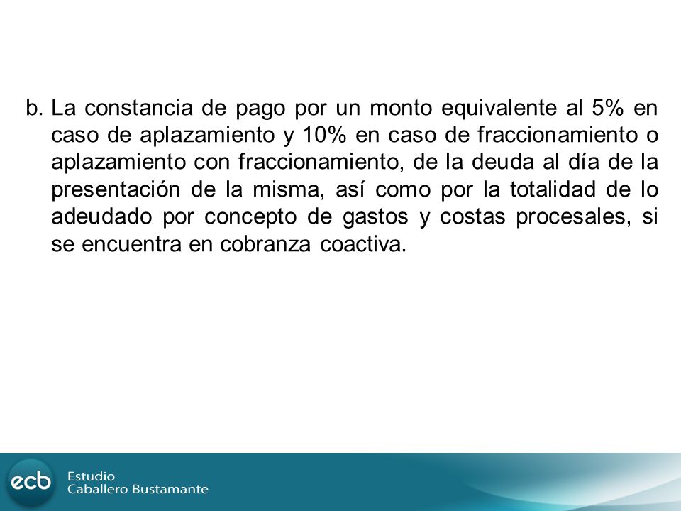 b. La constancia de pago por un monto equivalente al 5% en caso de aplazamiento y 10% en caso de fraccionamiento o aplazamiento con fraccionamiento, de la deuda al día de la presentación de la misma, así como por la totalidad de lo adeudado por concepto de gastos y costas procesales, si se encuentra en cobranza coactiva.