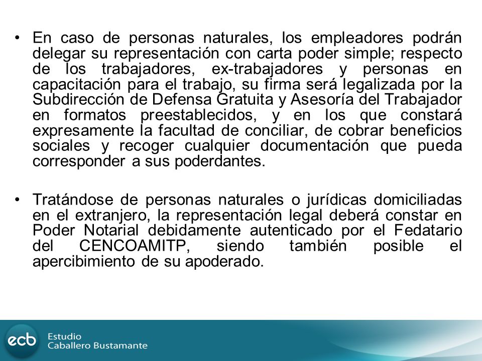 En caso de personas naturales, los empleadores podrán delegar su representación con carta poder simple; respecto de los trabajadores, ex-trabajadores y personas en capacitación para el trabajo, su firma será legalizada por la Subdirección de Defensa Gratuita y Asesoría del Trabajador en formatos preestablecidos, y en los que constará expresamente la facultad de conciliar, de cobrar beneficios sociales y recoger cualquier documentación que pueda corresponder a sus poderdantes.