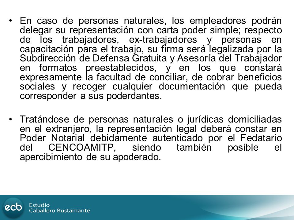 En caso de personas naturales, los empleadores podrán delegar su representación con carta poder simple; respecto de los trabajadores, ex-trabajadores y personas en capacitación para el trabajo, su firma será legalizada por la Subdirección de Defensa Gratuita y Asesoría del Trabajador en formatos preestablecidos, y en los que constará expresamente la facultad de conciliar, de cobrar beneficios sociales y recoger cualquier documentación que pueda corresponder a sus poderdantes.