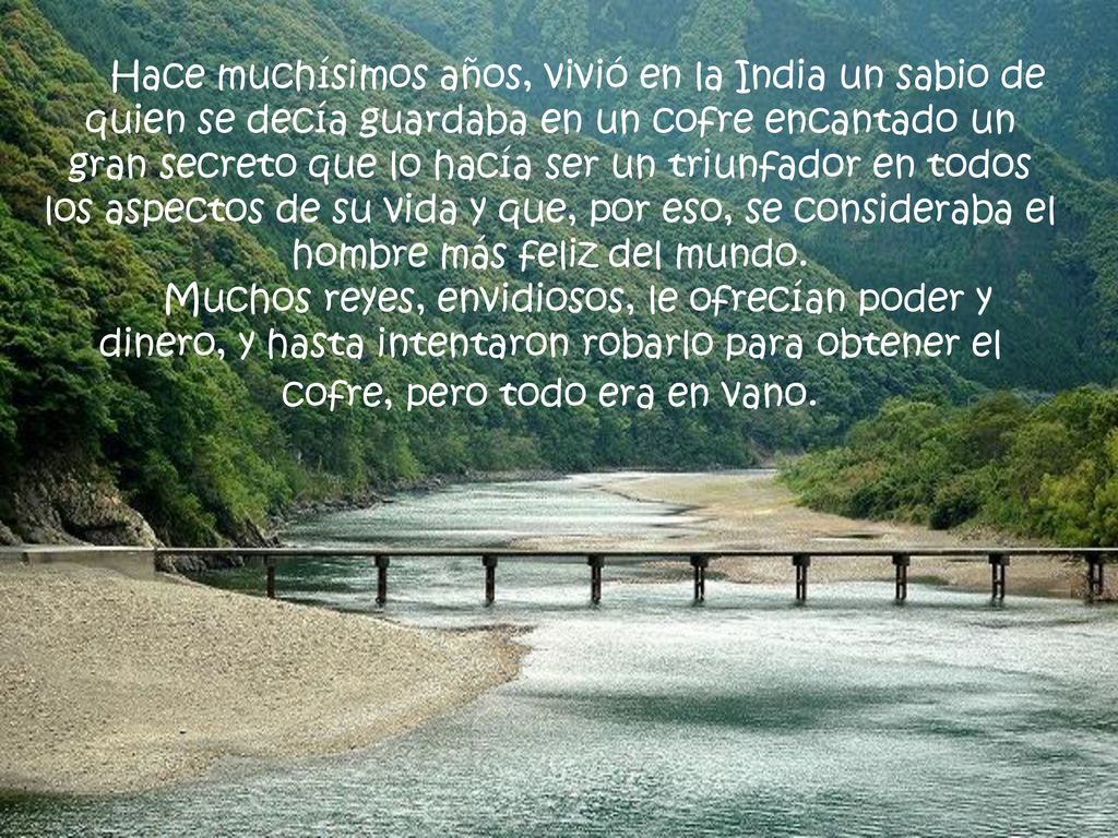 Hace muchísimos años, vivió en la India un sabio de quien se decía guardaba en un cofre encantado un gran secreto que lo hacía ser un triunfador en todos los aspectos de su vida y que, por eso, se consideraba el hombre más feliz del mundo.