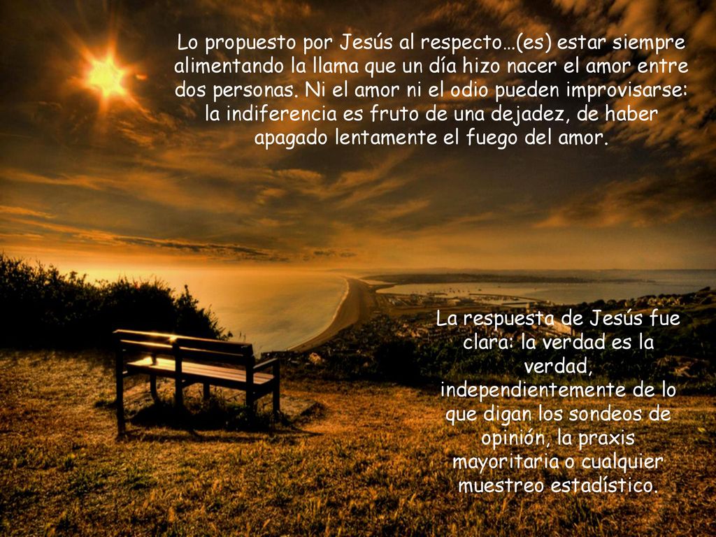 Lo propuesto por Jesús al respecto…(es) estar siempre alimentando la llama que un día hizo nacer el amor entre dos personas. Ni el amor ni el odio pueden improvisarse: la indiferencia es fruto de una dejadez, de haber apagado lentamente el fuego del amor.