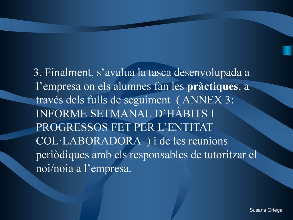3. Finalment, s’avalua la tasca desenvolupada a l’empresa on els alumnes fan les pràctiques, a través dels fulls de seguiment ( ANNEX 3: INFORME SETMANAL D’HÀBITS I PROGRESSOS FET PER L’ENTITAT COL·LABORADORA ) i de les reunions periòdiques amb els responsables de tutoritzar el noi/noia a l’empresa.