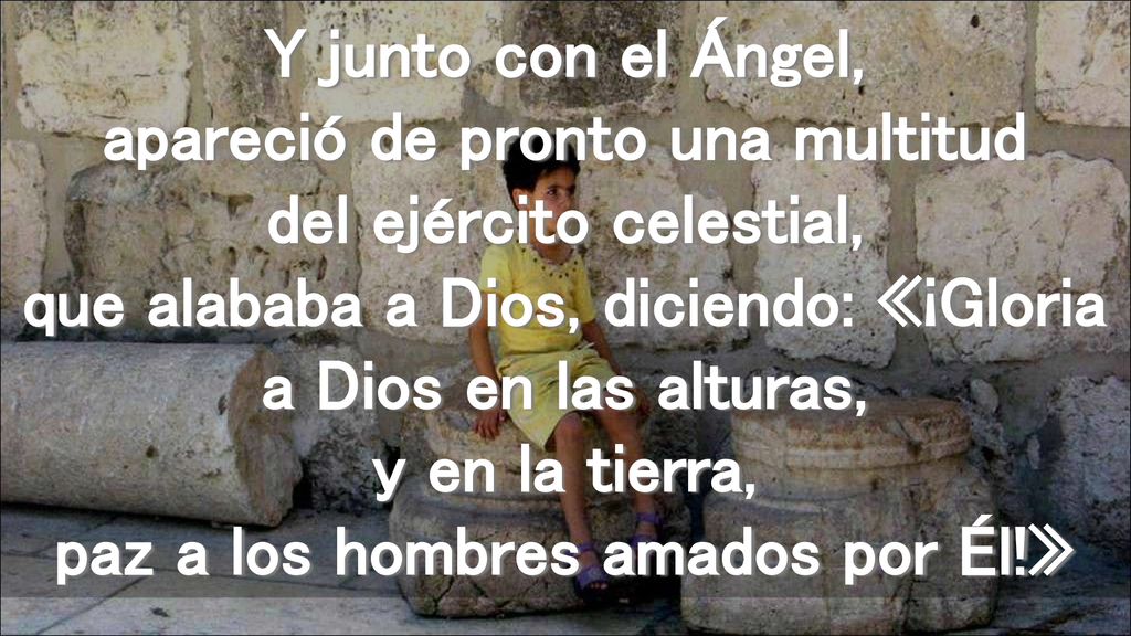 Y junto con el Ángel, apareció de pronto una multitud del ejército celestial, que alababa a Dios, diciendo: «¡Gloria a Dios en las alturas, y en la tierra, paz a los hombres amados por Él!»