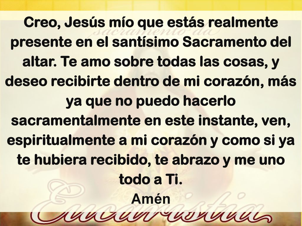 Creo, Jesús mío que estás realmente presente en el santísimo Sacramento del altar. Te amo sobre todas las cosas, y deseo recibirte dentro de mi corazón, más ya que no puedo hacerlo sacramentalmente en este instante, ven, espiritualmente a mi corazón y como si ya te hubiera recibido, te abrazo y me uno todo a Ti.