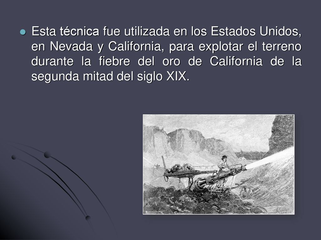 Esta técnica fue utilizada en los Estados Unidos, en Nevada y California, para explotar el terreno durante la fiebre del oro de California de la segunda mitad del siglo XIX.
