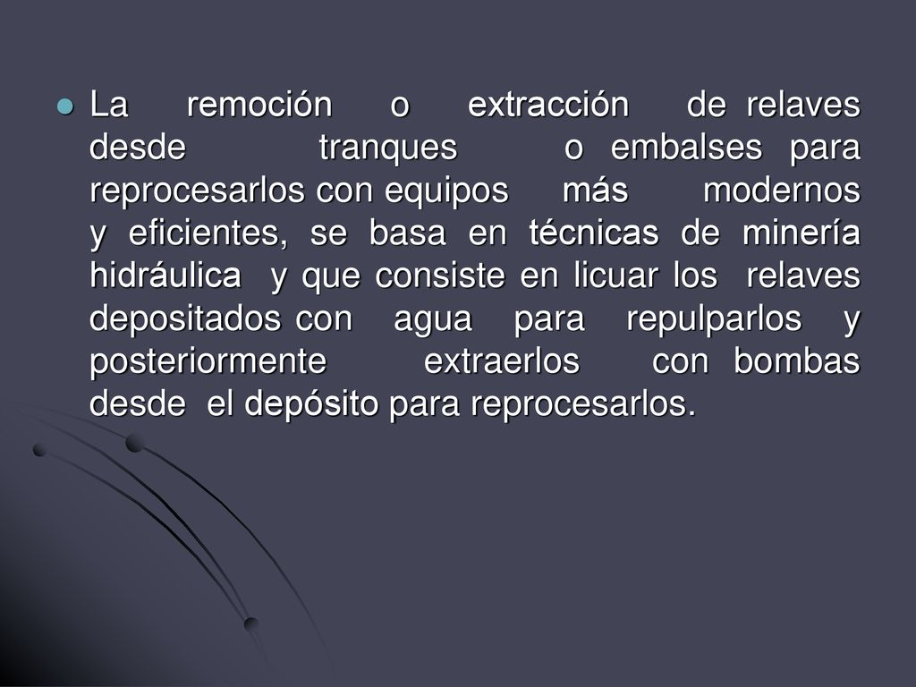 La remoción o extracción de relaves desde tranques o embalses para reprocesarlos con equipos más modernos y eficientes, se basa en técnicas de minería hidráulica y que consiste en licuar los relaves depositados con agua para repulparlos y posteriormente extraerlos con bombas desde el depósito para reprocesarlos.