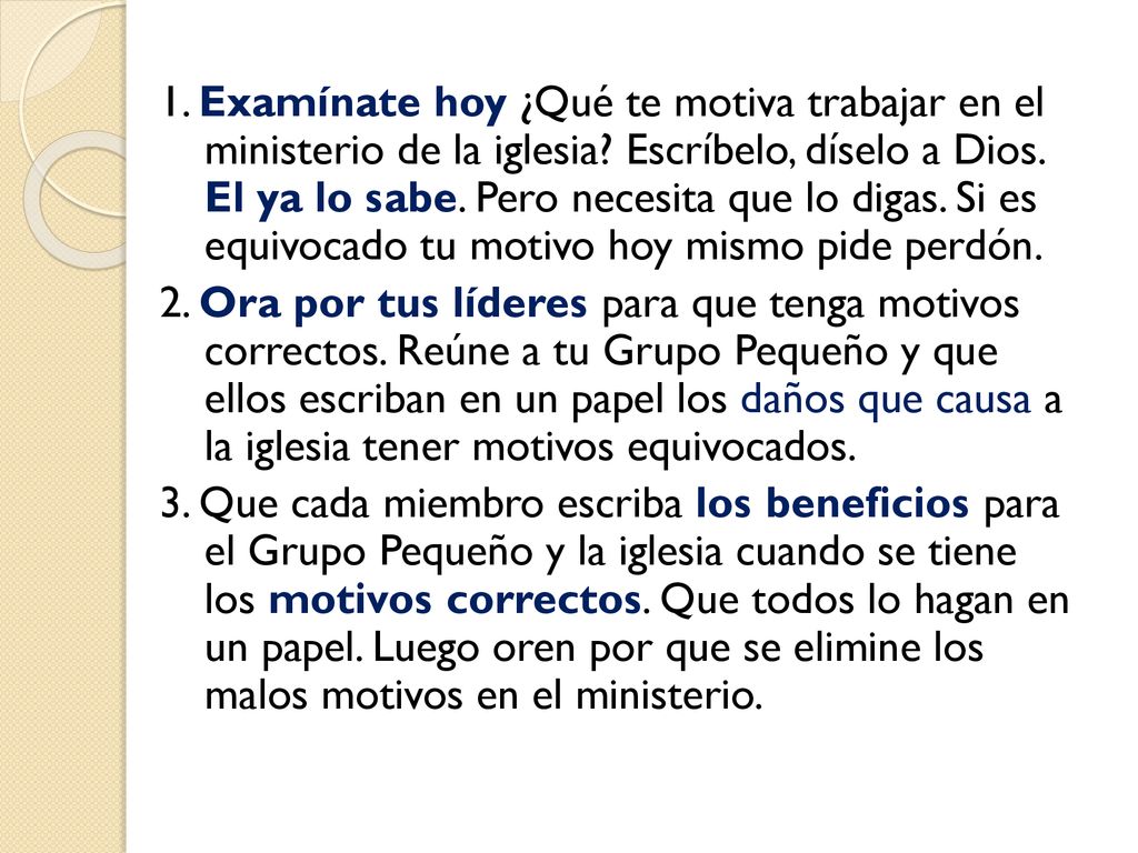 1. Examínate hoy ¿Qué te motiva trabajar en el ministerio de la iglesia Escríbelo, díselo a Dios. El ya lo sabe. Pero necesita que lo digas. Si es equivocado tu motivo hoy mismo pide perdón.