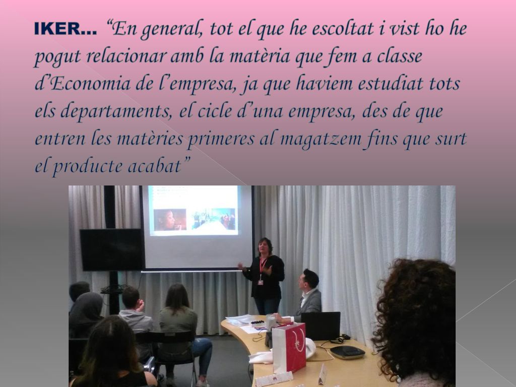 IKER… En general, tot el que he escoltat i vist ho he pogut relacionar amb la matèria que fem a classe d’Economia de l’empresa, ja que haviem estudiat tots els departaments, el cicle d’una empresa, des de que entren les matèries primeres al magatzem fins que surt el producte acabat