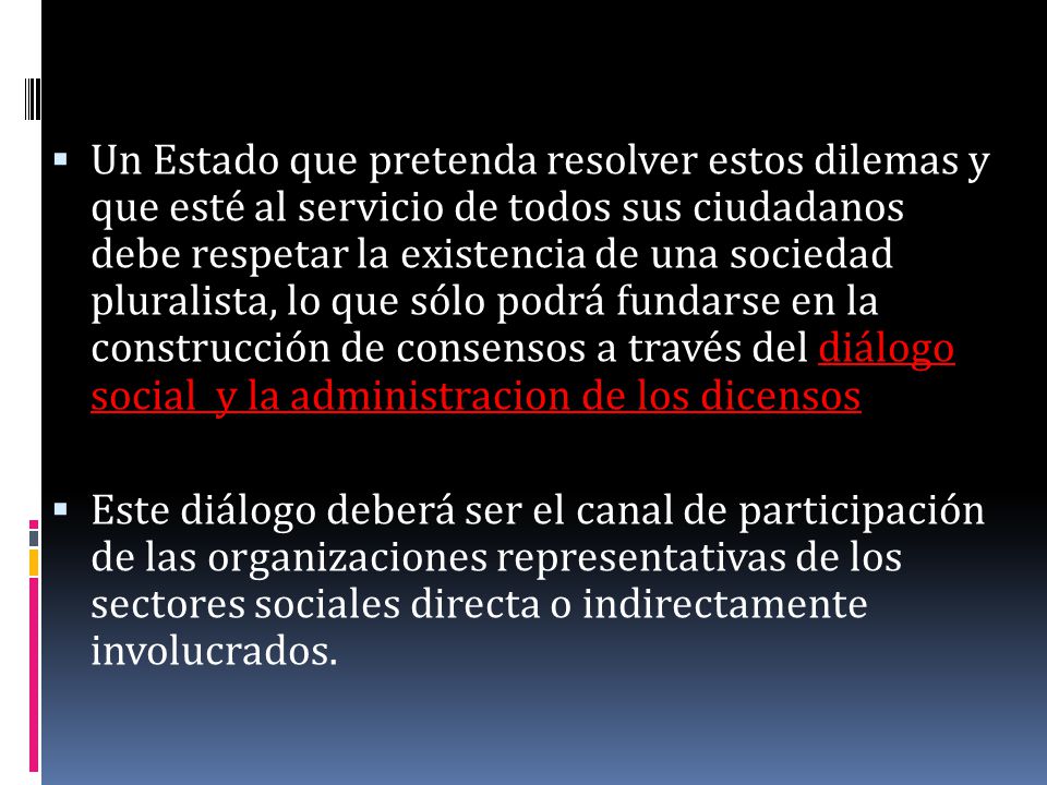 Un Estado que pretenda resolver estos dilemas y que esté al servicio de todos sus ciudadanos debe respetar la existencia de una sociedad pluralista, lo que sólo podrá fundarse en la construcción de consensos a través del diálogo social y la administracion de los dicensos