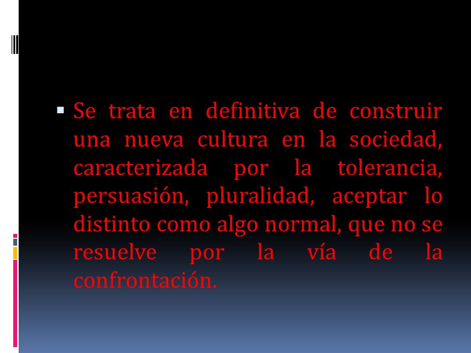 Se trata en definitiva de construir una nueva cultura en la sociedad, caracterizada por la tolerancia, persuasión, pluralidad, aceptar lo distinto como algo normal, que no se resuelve por la vía de la confrontación.