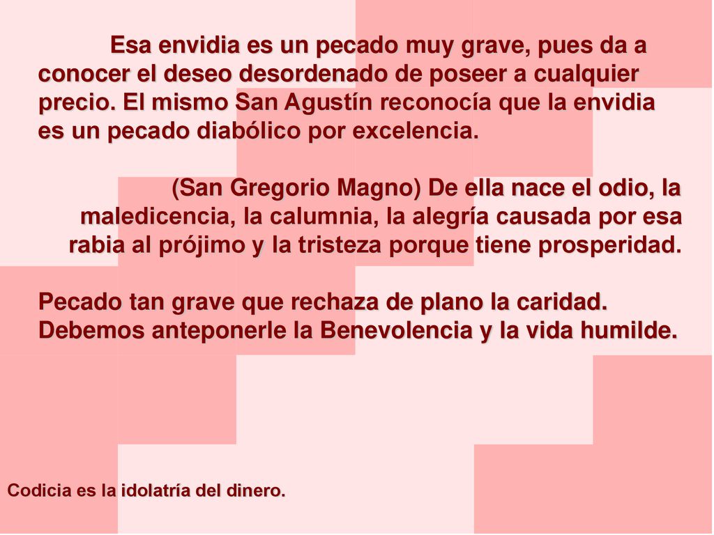 Esa envidia es un pecado muy grave, pues da a conocer el deseo desordenado de poseer a cualquier precio. El mismo San Agustín reconocía que la envidia es un pecado diabólico por excelencia.