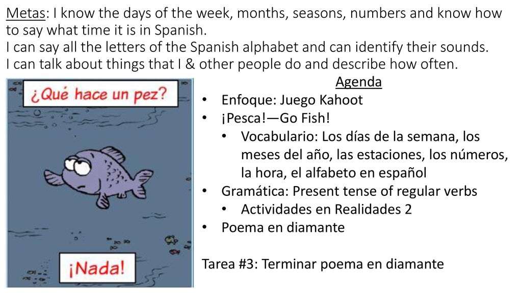 Metas: I know the days of the week, months, seasons, numbers and know how to say what time it is in Spanish. I can say all the letters of the Spanish alphabet and can identify their sounds. I can talk about things that I & other people do and describe how often.