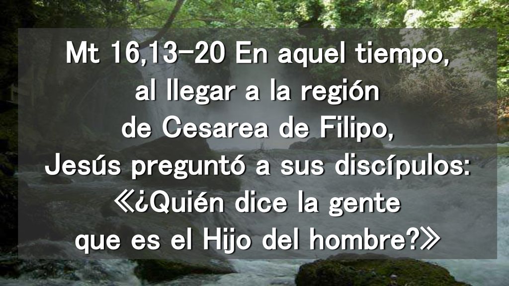 Mt 16,13-20 En aquel tiempo, al llegar a la región de Cesarea de Filipo, Jesús preguntó a sus discípulos: «¿Quién dice la gente que es el Hijo del hombre »