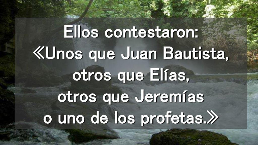 Ellos contestaron: «Unos que Juan Bautista, otros que Elías, otros que Jeremías o uno de los profetas.»
