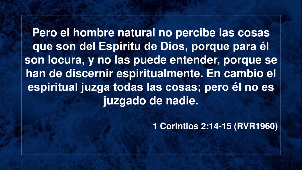 Pero el hombre natural no percibe las cosas que son del Espíritu de Dios, porque para él son locura, y no las puede entender, porque se han de discernir espiritualmente. En cambio el espiritual juzga todas las cosas; pero él no es juzgado de nadie.