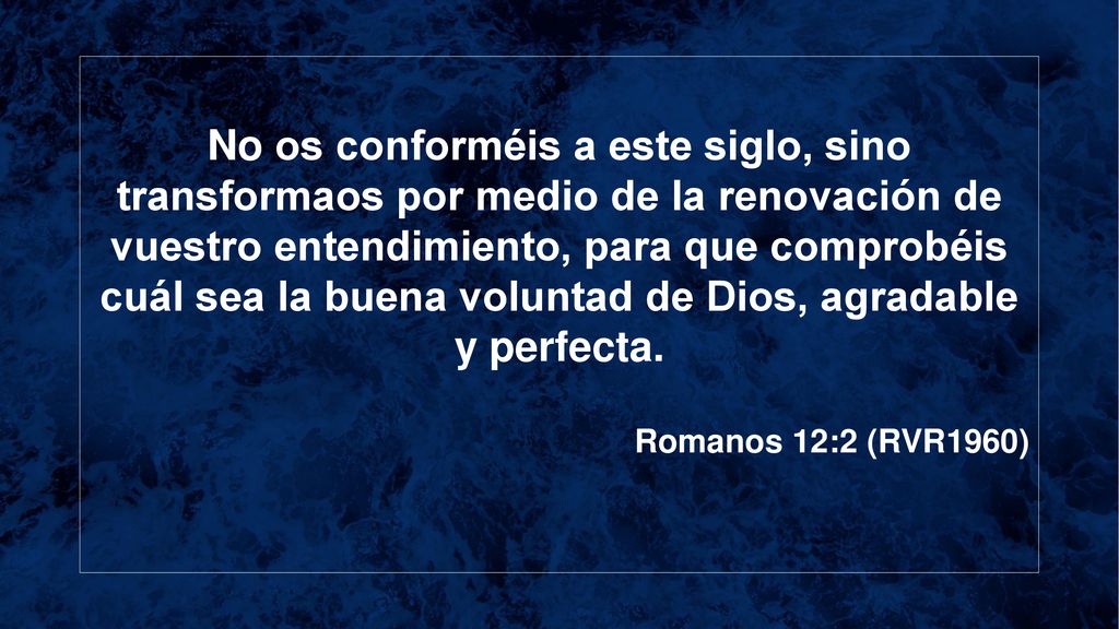 No os conforméis a este siglo, sino transformaos por medio de la renovación de vuestro entendimiento, para que comprobéis cuál sea la buena voluntad de Dios, agradable y perfecta.